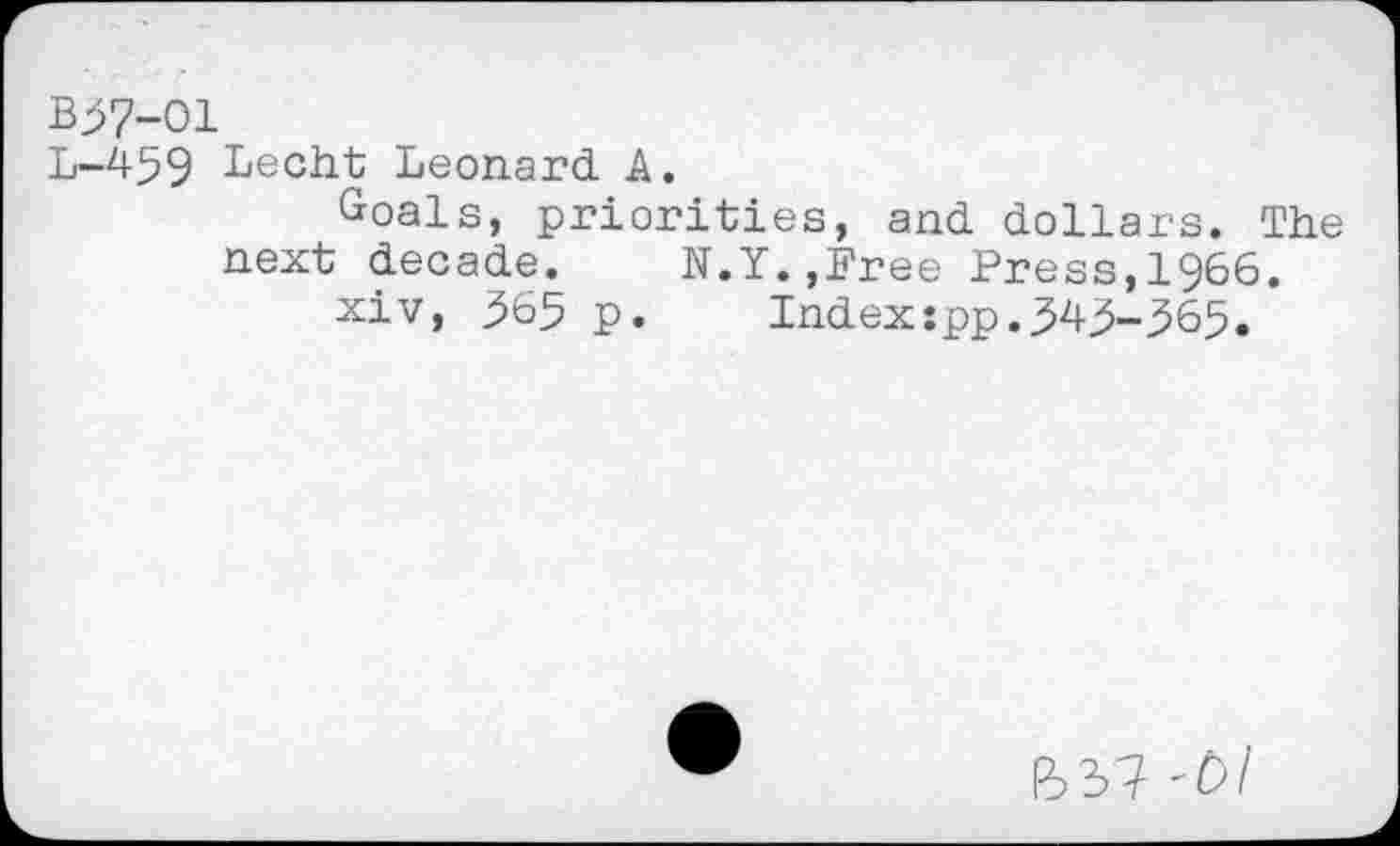 ﻿B37-O1
L-459 Lecht Leonard A.
Goals, priorities, and dollars. The next decade. N.Y.,Free Press,1966.
xiv, 365 p. Indexspp.343-365.
637-bl